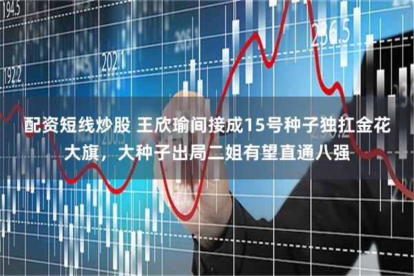 配资短线炒股 王欣瑜间接成15号种子独扛金花大旗，大种子出局二姐有望直通八强