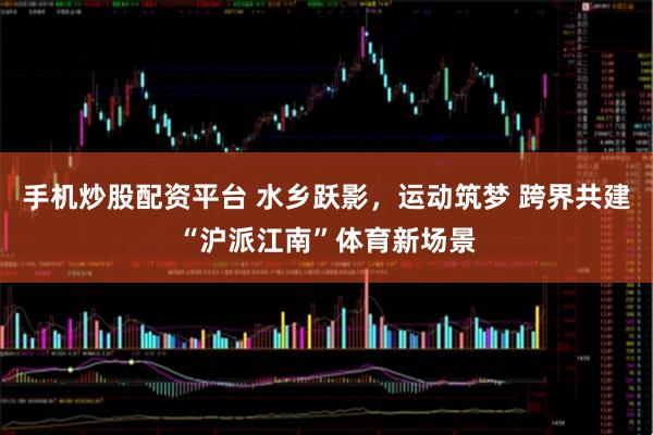 手机炒股配资平台 水乡跃影，运动筑梦 跨界共建“沪派江南”体育新场景