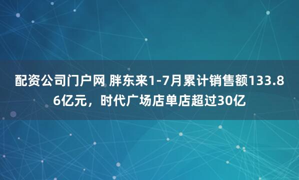配资公司门户网 胖东来1-7月累计销售额133.86亿元，时代广场店单店超过30亿