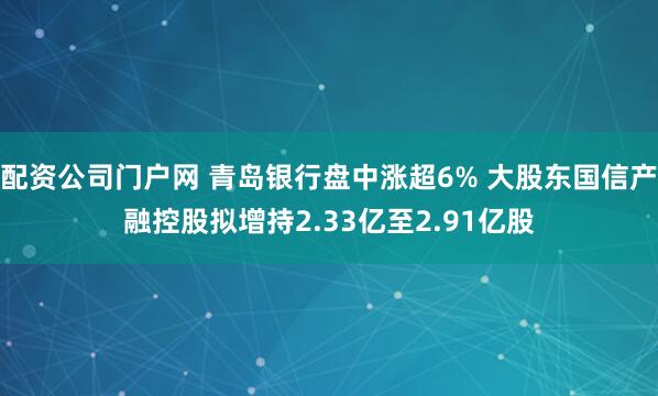 配资公司门户网 青岛银行盘中涨超6% 大股东国信产融控股拟增持2.33亿至2.91亿股