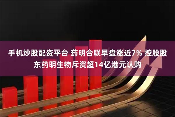 手机炒股配资平台 药明合联早盘涨近7% 控股股东药明生物斥资超14亿港元认购
