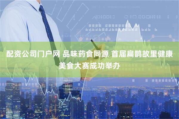 配资公司门户网 品味药食同源 首届扁鹊故里健康美食大赛成功举办