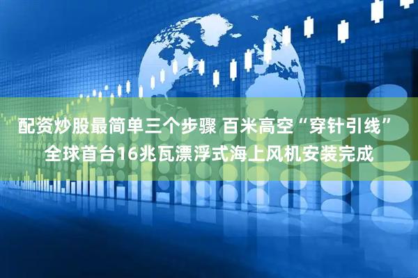 配资炒股最简单三个步骤 百米高空“穿针引线” 全球首台16兆瓦漂浮式海上风机安装完成