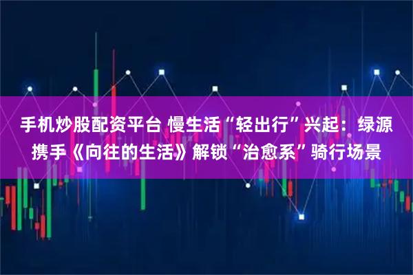 手机炒股配资平台 慢生活“轻出行”兴起：绿源携手《向往的生活》解锁“治愈系”骑行场景