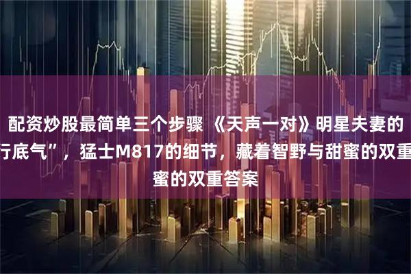 配资炒股最简单三个步骤 《天声一对》明星夫妻的“出行底气”，猛士M817的细节，藏着智野与甜蜜的双重答案