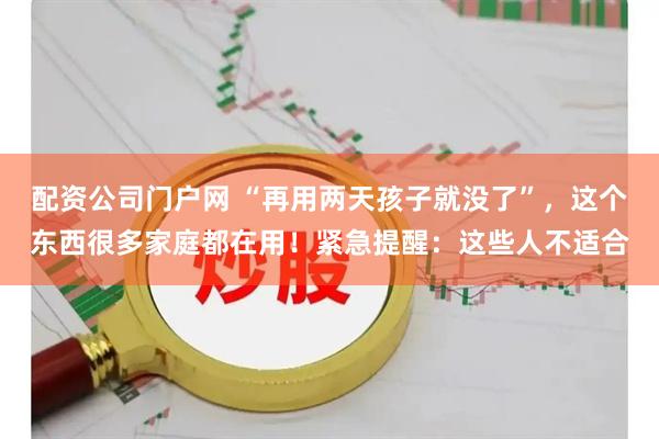 配资公司门户网 “再用两天孩子就没了”，这个东西很多家庭都在用！紧急提醒：这些人不适合