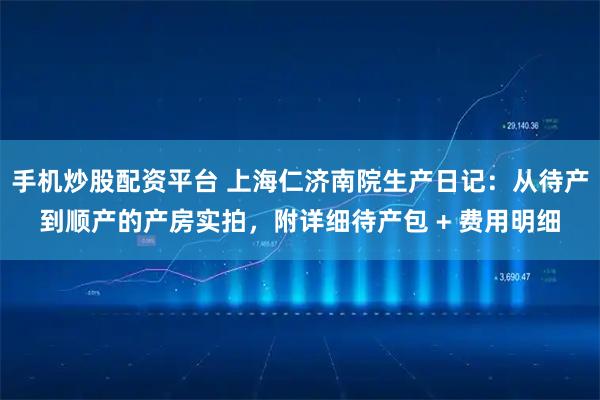 手机炒股配资平台 上海仁济南院生产日记：从待产到顺产的产房实拍，附详细待产包 + 费用明细