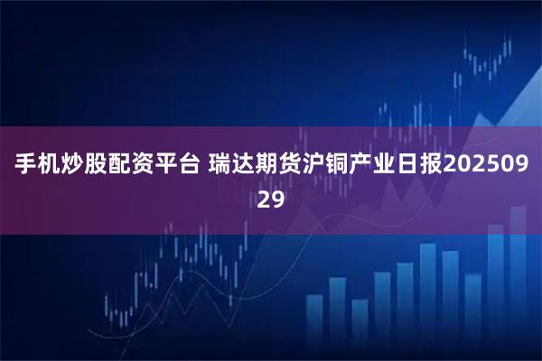 手机炒股配资平台 瑞达期货沪铜产业日报20250929