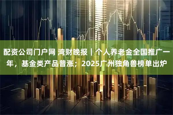 配资公司门户网 湾财晚报｜个人养老金全国推广一年，基金类产品普涨；2025广州独角兽榜单出炉