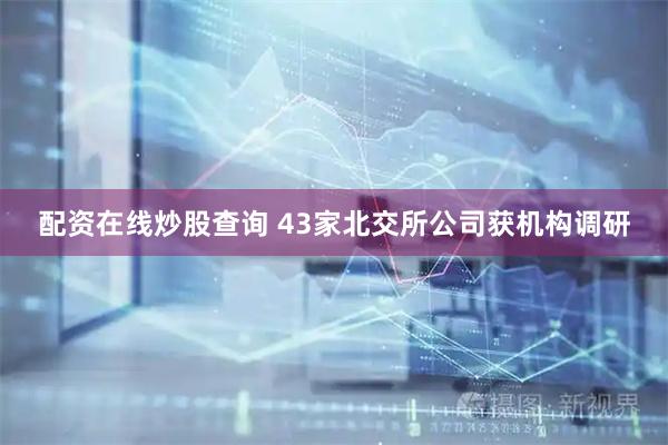 配资在线炒股查询 43家北交所公司获机构调研